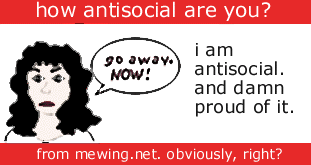 I am antisocial. And damn proud of it. Go away. Now!